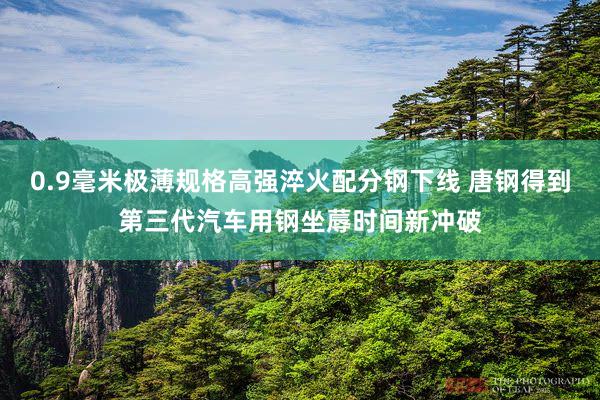 0.9毫米极薄规格高强淬火配分钢下线 唐钢得到第三代汽车用钢坐蓐时间新冲破