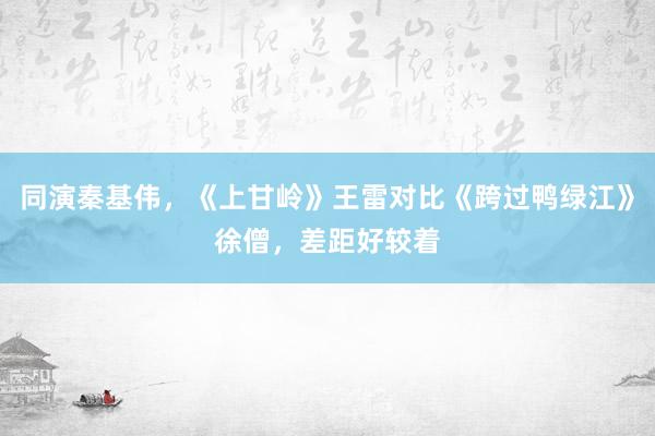 同演秦基伟，《上甘岭》王雷对比《跨过鸭绿江》徐僧，差距好较着