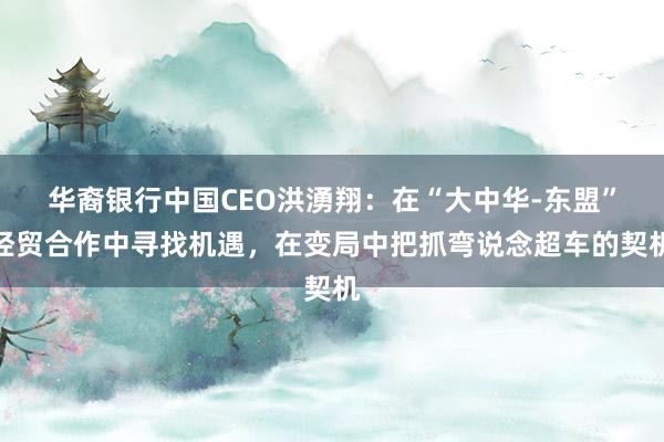 华裔银行中国CEO洪湧翔：在“大中华-东盟”经贸合作中寻找机遇，在变局中把抓弯说念超车的契机