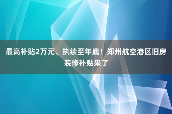 最高补贴2万元、执续至年底！郑州航空港区旧房装修补贴来了