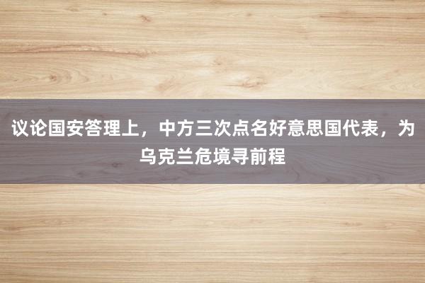 议论国安答理上，中方三次点名好意思国代表，为乌克兰危境寻前程