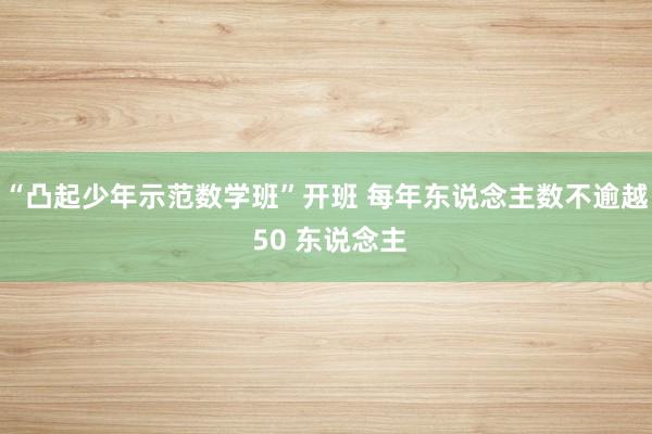 “凸起少年示范数学班”开班 每年东说念主数不逾越 50 东说念主