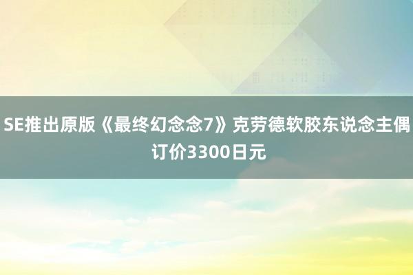 SE推出原版《最终幻念念7》克劳德软胶东说念主偶 订价3300日元