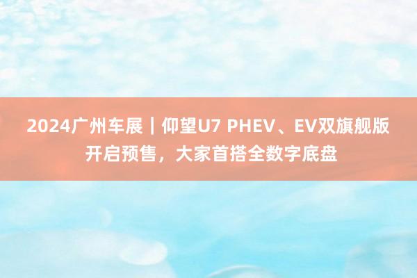 2024广州车展｜仰望U7 PHEV、EV双旗舰版 开启预售，大家首搭全数字底盘