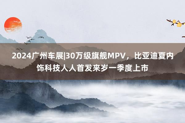 2024广州车展|30万级旗舰MPV，比亚迪夏内饰科技人人首发来岁一季度上市